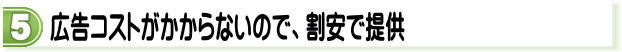 広告コストがかからないので、割安で提供